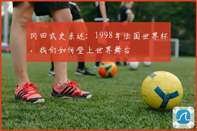 冈田武史亲述:1998年法国世界杯,我们如何登上世界舞台