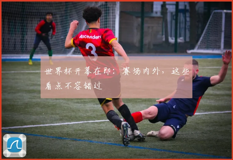 世界杯开幕在即:赛场内外,这些看点不容错过