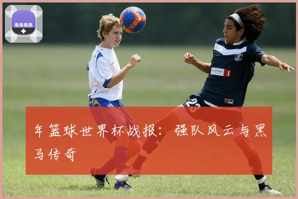 年篮球世界杯战报:强队风云与黑马传奇