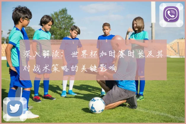 深入解读:世界杯加时赛时长及其对战术策略的关键影响