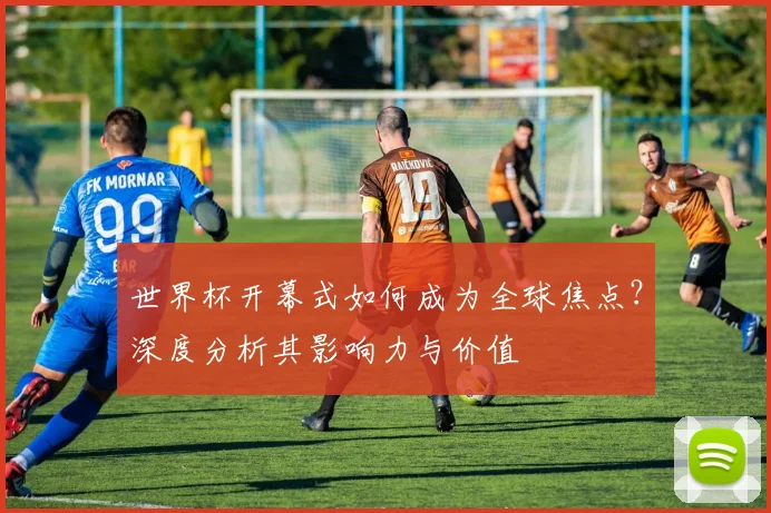 世界杯开幕式如何成为全球焦点?深度分析其影响力与价值