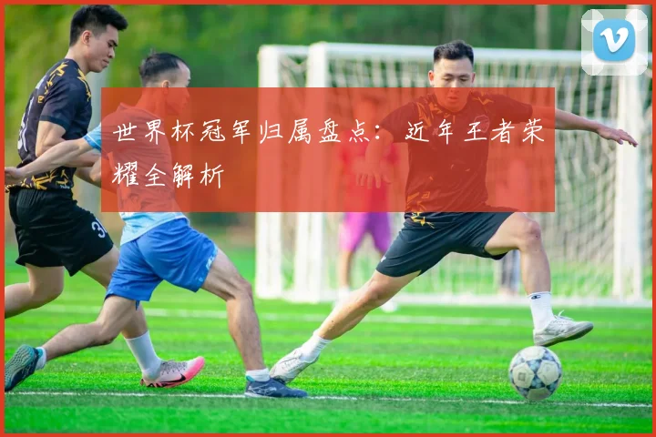 世界杯冠军归属盘点:近年王者荣耀全解析