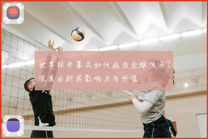 世界杯开幕式如何成为全球焦点?深度分析其影响力与价值