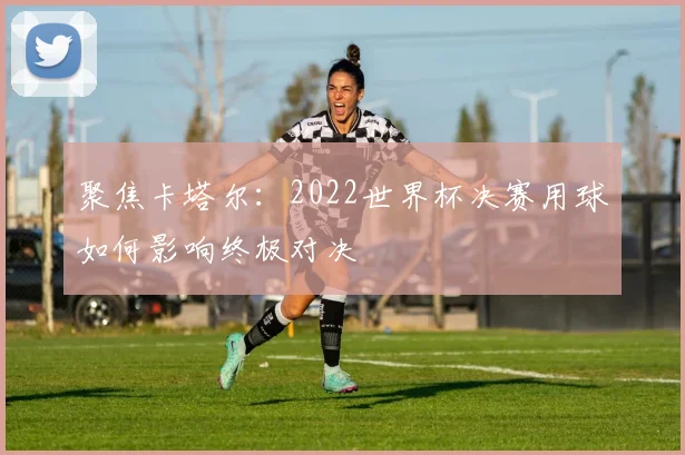 聚焦卡塔尔:2022世界杯决赛用球如何影响终极对决