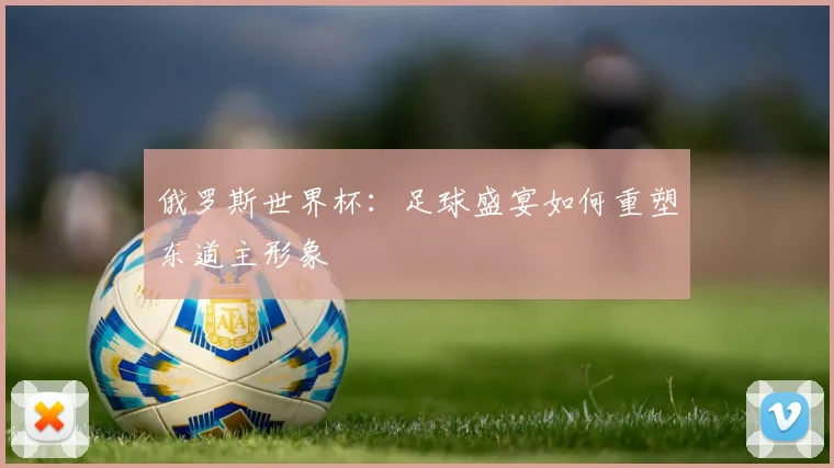 俄罗斯世界杯:足球盛宴如何重塑东道主形象