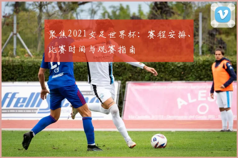 聚焦2021女足世界杯:赛程安排、比赛时间与观赛指南
