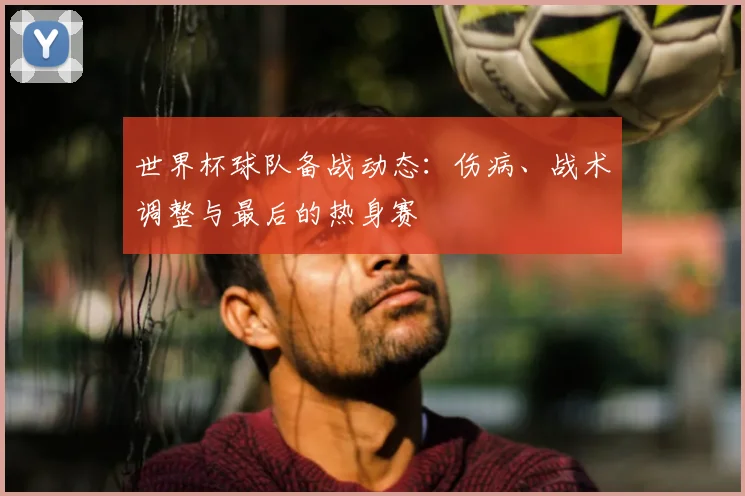 世界杯球队备战动态:伤病、战术调整与最后的热身赛