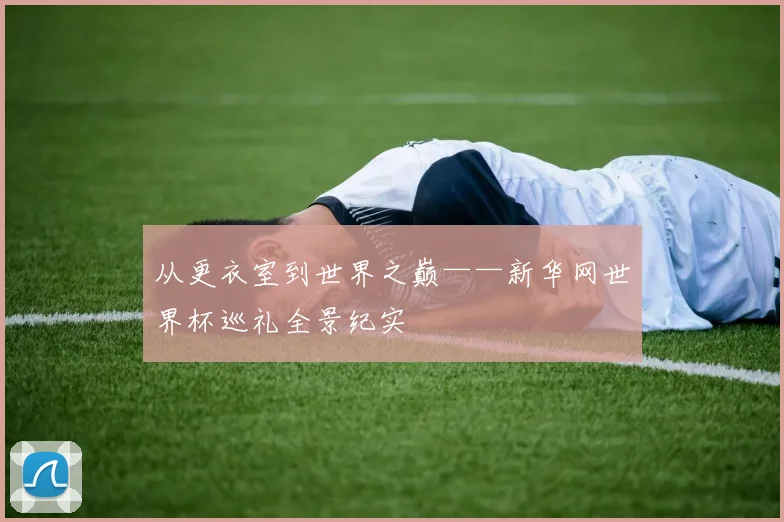 从更衣室到世界之巅——新华网世界杯巡礼全景纪实