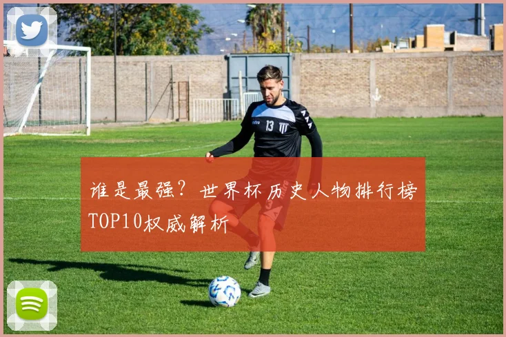 谁是最强?世界杯历史人物排行榜TOP10权威解析