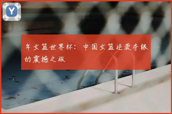年女篮世界杯：中国女篮逆袭夺银的震撼之旅