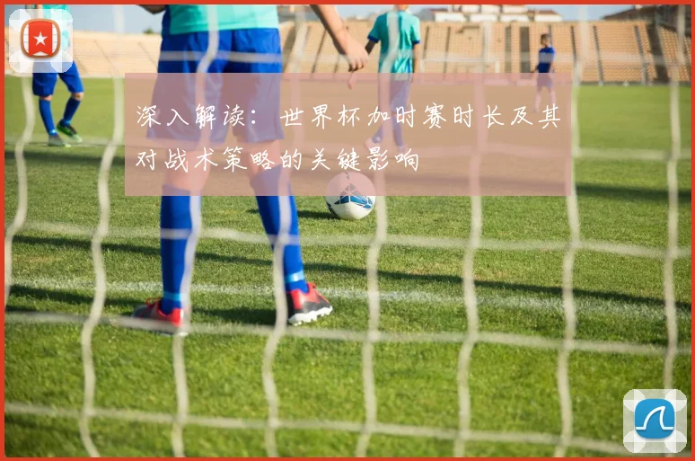 深入解读：世界杯加时赛时长及其对战术策略的关键影响