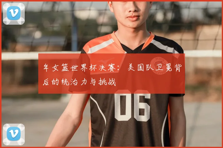 年女篮世界杯决赛：美国队卫冕背后的统治力与挑战
