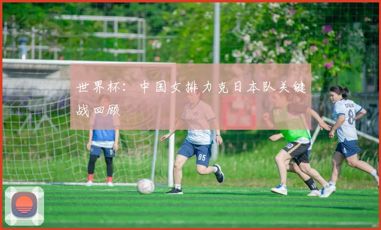 世界杯:中国女排力克日本队关键战回顾