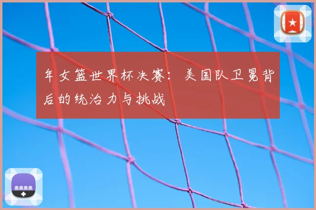 年女篮世界杯决赛：美国队卫冕背后的统治力与挑战