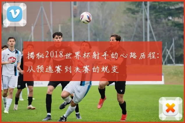 揭秘2018世界杯射手的心路历程：从预选赛到决赛的蜕变