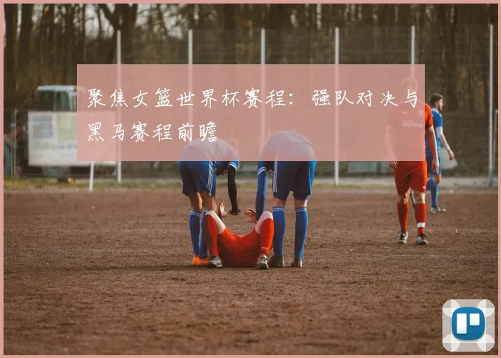 聚焦女篮世界杯赛程：强队对决与黑马赛程前瞻