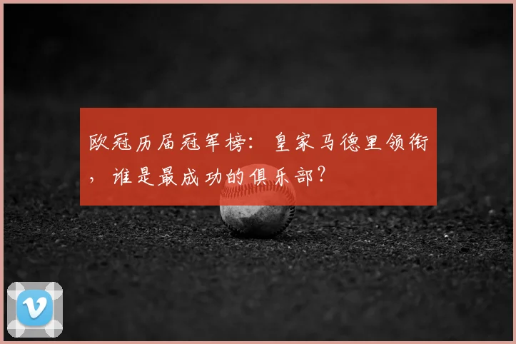 欧冠历届冠军榜：皇家马德里领衔，谁是最成功的俱乐部？