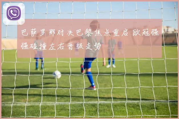 巴萨罗那对决巴黎焦点重启 欧冠强强碰撞左右晋级走势