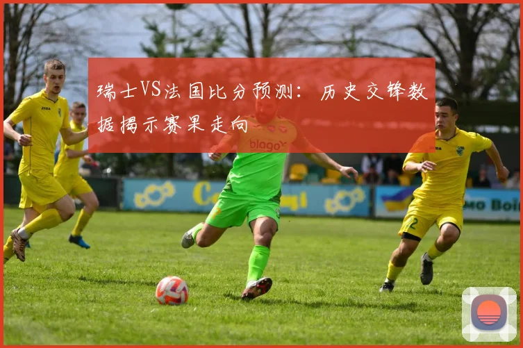 瑞士VS法国比分预测：历史交锋数据揭示赛果走向