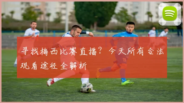 寻找梅西比赛直播？今天所有合法观看途径全解析