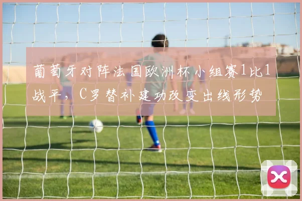 葡萄牙对阵法国欧洲杯小组赛1比1战平，C罗替补建功改变出线形势