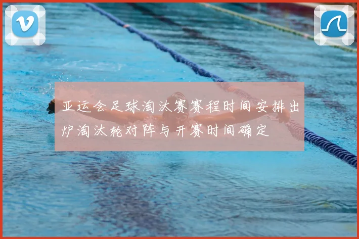 亚运会足球淘汰赛赛程时间安排出炉淘汰轮对阵与开赛时间确定