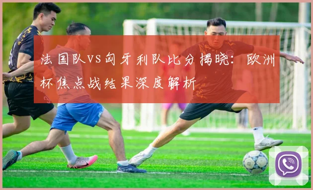 法国队vs匈牙利队比分揭晓:欧洲杯焦点战结果深度解析