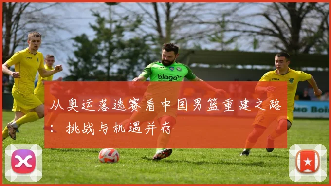 从奥运落选赛看中国男篮重建之路：挑战与机遇并存