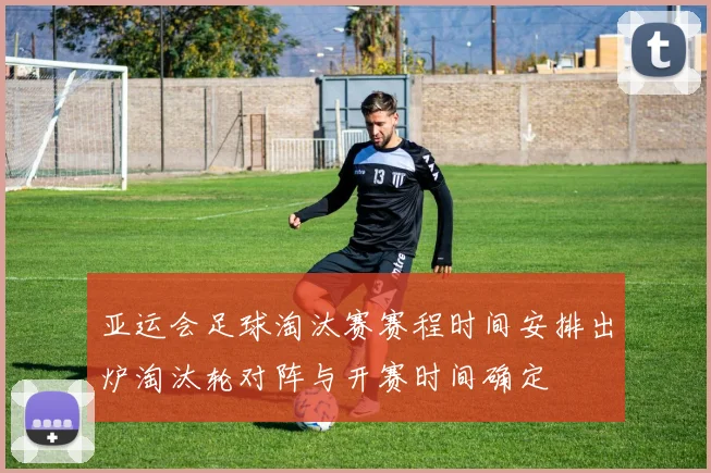 亚运会足球淘汰赛赛程时间安排出炉淘汰轮对阵与开赛时间确定