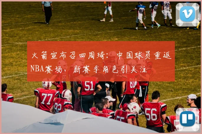 火箭宣布召回周琦：中国球员重返NBA赛场，新赛季角色引关注