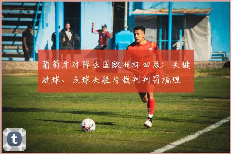 葡萄牙对阵法国欧洲杯回放：关键进球、点球决胜与裁判判罚梳理