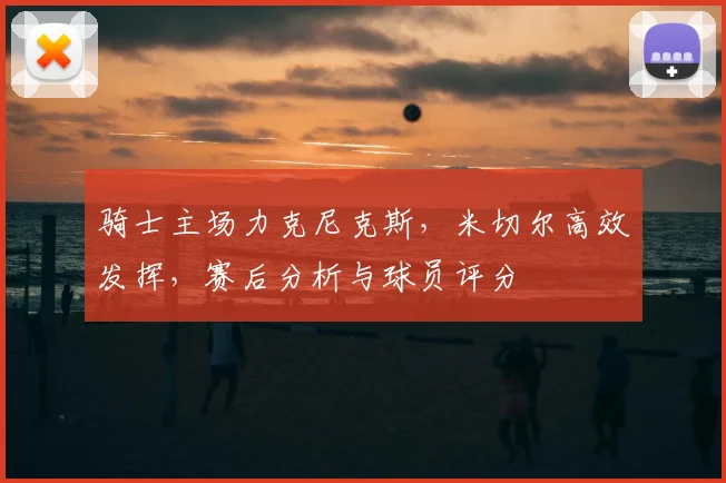 骑士主场力克尼克斯，米切尔高效发挥，赛后分析与球员评分