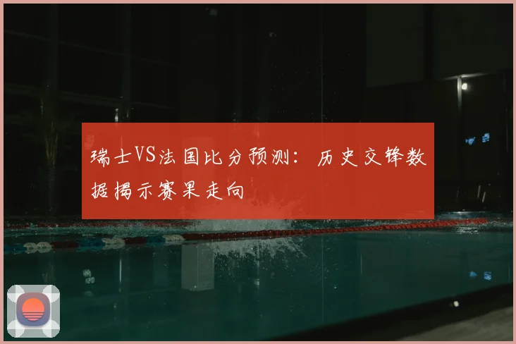 瑞士VS法国比分预测：历史交锋数据揭示赛果走向