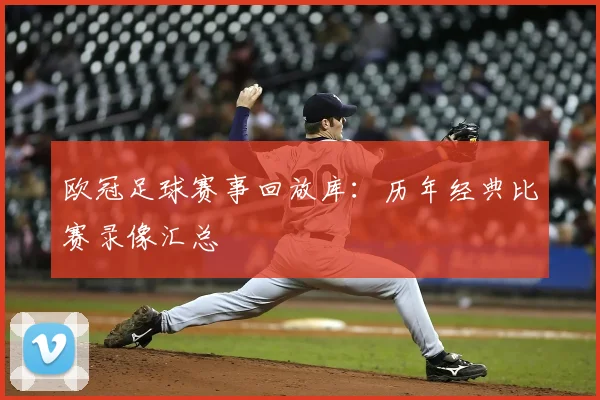 欧冠足球赛事回放库：历年经典比赛录像汇总