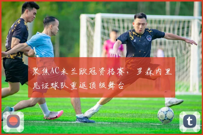 聚焦AC米兰欧冠资格赛，罗森内里见证球队重返顶级舞台