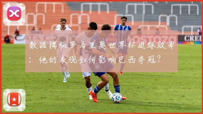 数据揭秘罗马里奥世界杯进球效率：他的表现如何影响巴西夺冠？