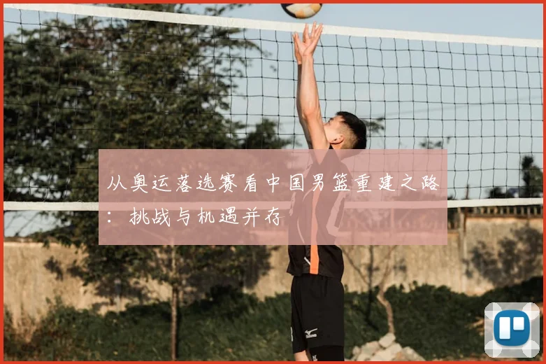 从奥运落选赛看中国男篮重建之路：挑战与机遇并存